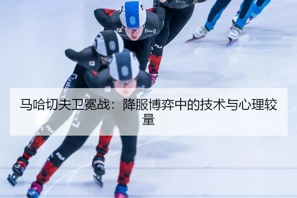 马哈切夫卫冕战：降服博弈中的技术与心理较量