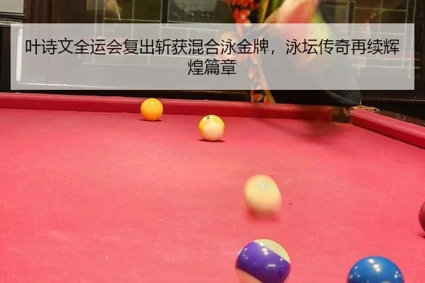 叶诗文全运会复出斩获混合泳金牌，泳坛传奇再续辉煌篇章