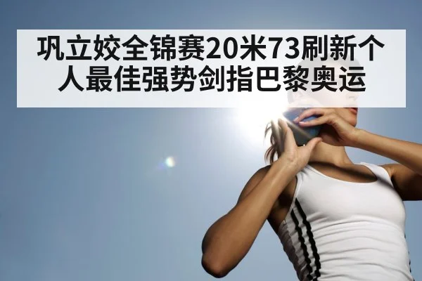 巩立姣全锦赛20米73刷新个人最佳强势剑指巴黎奥运