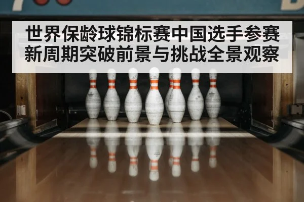 世界保龄球锦标赛中国选手参赛新周期突破前景与挑战全景观察