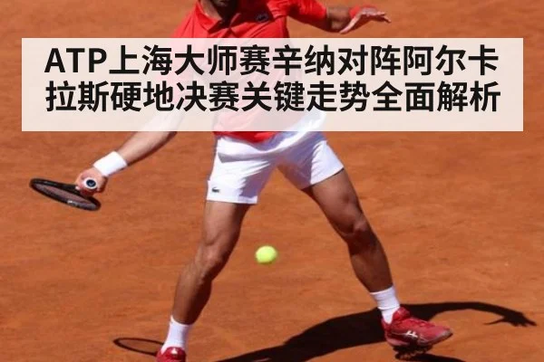 ATP上海大师赛辛纳对阵阿尔卡拉斯硬地决赛关键走势全面解析